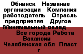 Обнинск › Название организации ­ Компания-работодатель › Отрасль предприятия ­ Другое › Минимальный оклад ­ 20 000 - Все города Работа » Вакансии   . Челябинская обл.,Пласт г.